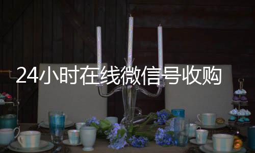 24小时在线微信在线收微信号收购（微信新号收购24小时）
