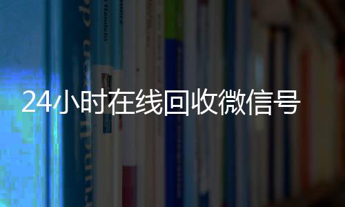 24小时在线回收微信在线24小时回收vx号专业平台（高价回微信号24小时回收）